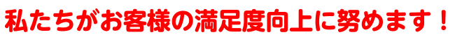 私たちがお客様の満足度向上に努めます！