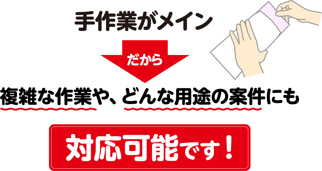 手作業がメインだから複雑な作業や、どんな用途の案件にも対応可能です！